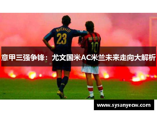 意甲三强争锋:尤文国米AC米兰未来走向大解析 意甲三强争锋:尤文国米AC米兰未来走向大解析