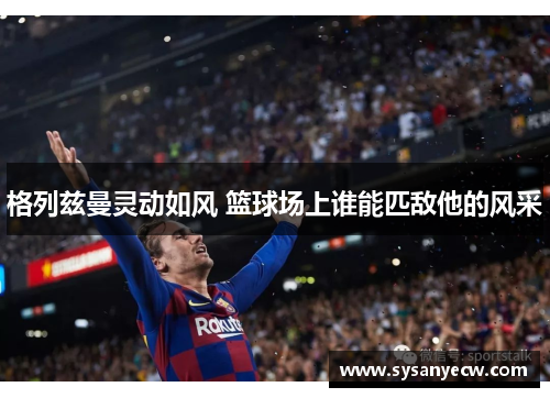 格列兹曼灵动如风 篮球场上谁能匹敌他的风采