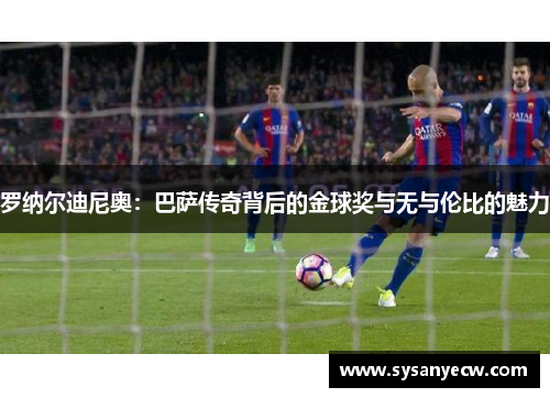 罗纳尔迪尼奥：巴萨传奇背后的金球奖与无与伦比的魅力