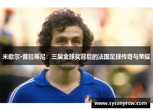 米歇尔·普拉蒂尼：三届金球奖背后的法国足球传奇与荣耀