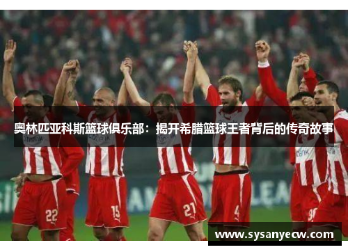 奥林匹亚科斯篮球俱乐部:揭开希腊篮球王者背后的传奇故事 奥林匹亚科斯篮球俱乐部:揭开希腊篮球王者背后的传奇故事