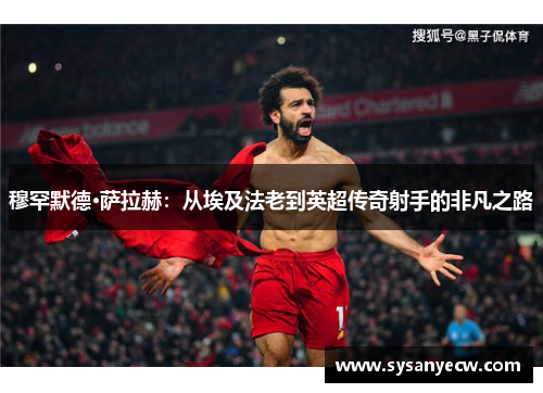 穆罕默德·萨拉赫：从埃及法老到英超传奇射手的非凡之路