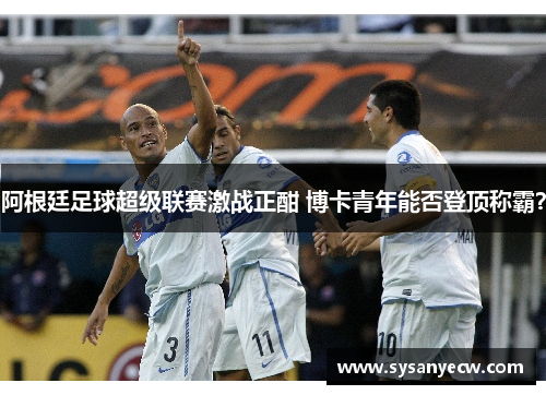 阿根廷足球超级联赛激战正酣 博卡青年能否登顶称霸？